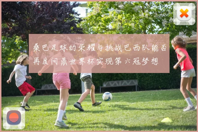 桑巴足球的荣耀与挑战巴西队能否再度问鼎世界杯实现第六冠梦想