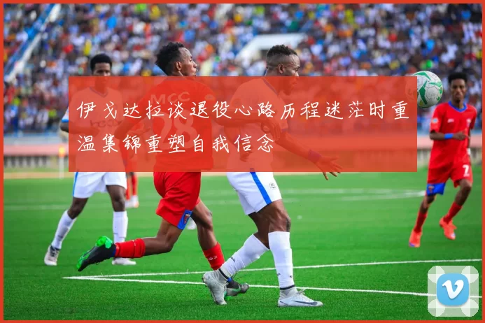 伊戈达拉谈退役心路历程迷茫时重温集锦重塑自我信念