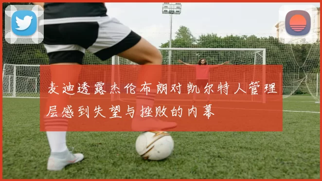 麦迪透露杰伦布朗对凯尔特人管理层感到失望与挫败的内幕