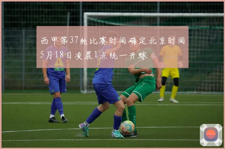 西甲第37轮比赛时间确定北京时间5月18日凌晨1点统一开球