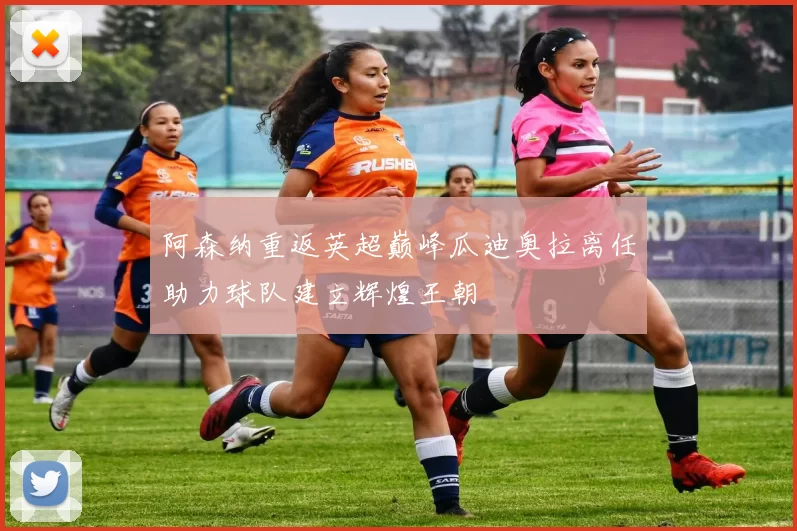 阿森纳重返英超巅峰瓜迪奥拉离任助力球队建立辉煌王朝