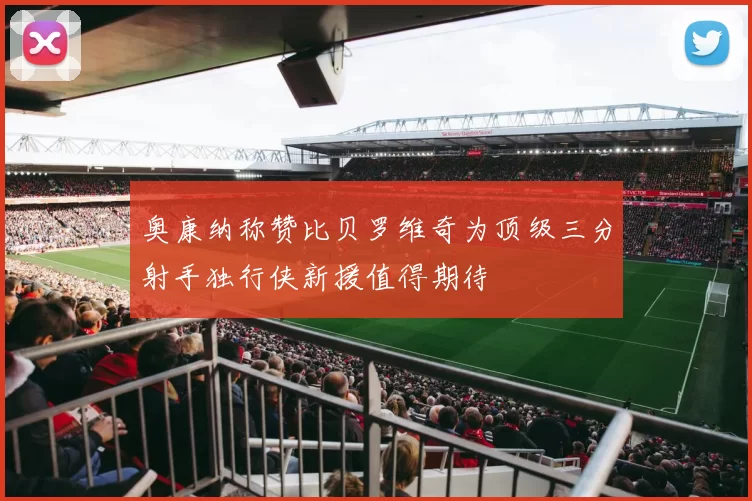 奥康纳称赞比贝罗维奇为顶级三分射手独行侠新援值得期待