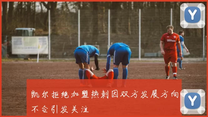 凯尔拒绝加盟热刺因双方发展方向不合引发关注