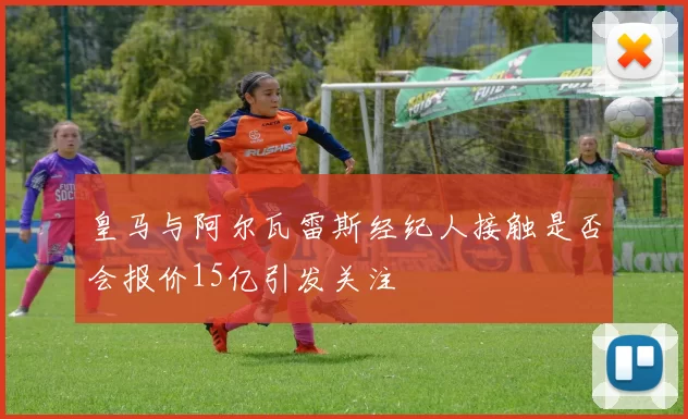 皇马与阿尔瓦雷斯经纪人接触是否会报价15亿引发关注