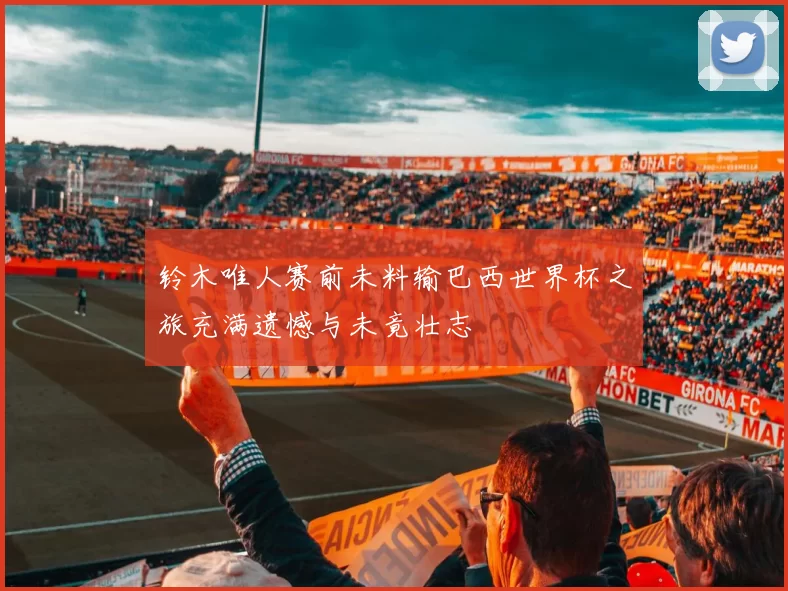 铃木唯人赛前未料输巴西世界杯之旅充满遗憾与未竟壮志