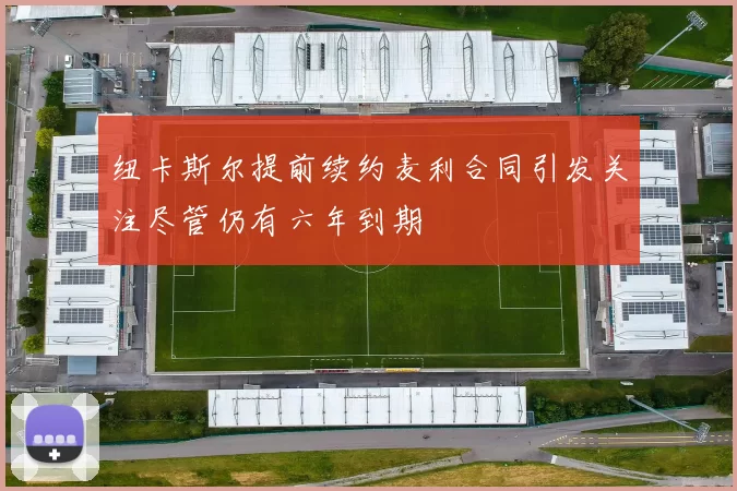 纽卡斯尔提前续约麦利合同引发关注尽管仍有六年到期