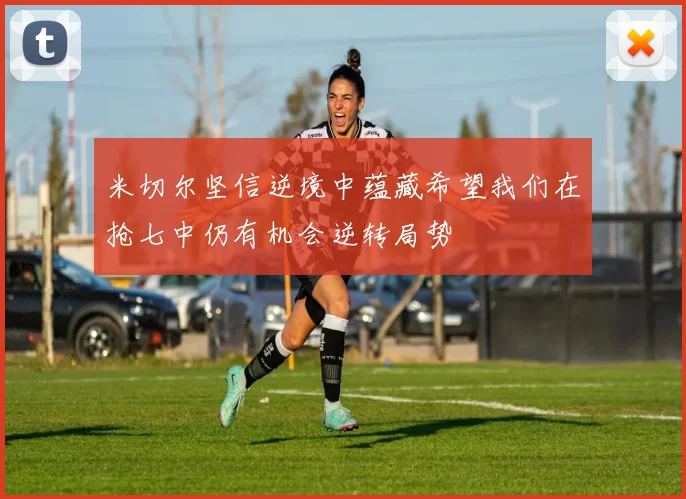 米切尔坚信逆境中蕴藏希望我们在抢七中仍有机会逆转局势