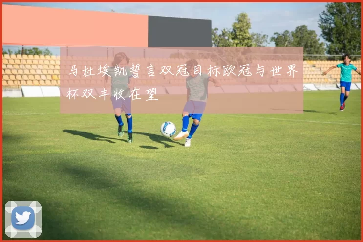 马杜埃凯誓言双冠目标欧冠与世界杯双丰收在望