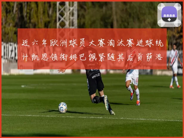 近六年欧洲球员大赛淘汰赛进球统计凯恩领衔姆巴佩紧随其后贡萨洛表现不俗