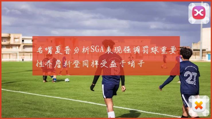 名嘴夏普分析SGA表现强调罚球重要性乔詹科登同样受益于哨子