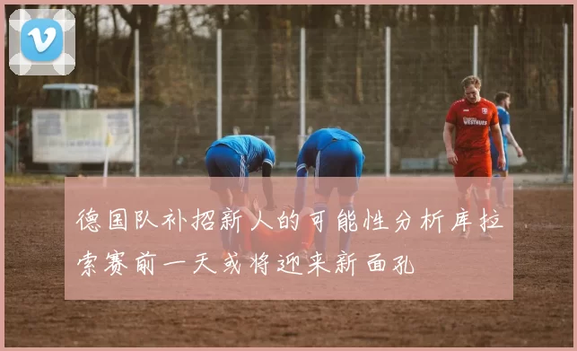 德国队补招新人的可能性分析库拉索赛前一天或将迎来新面孔