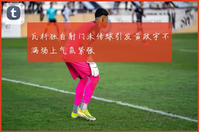 瓦科独自射门未传球引发黄政宇不满场上气氛紧张