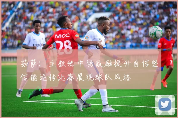 茹萨：主教练中场鼓励提升自信坚信能逆转比赛展现球队风格